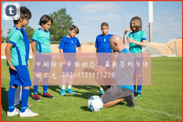 中超转会市场动态:最新签约与传闻汇总_20260521151250