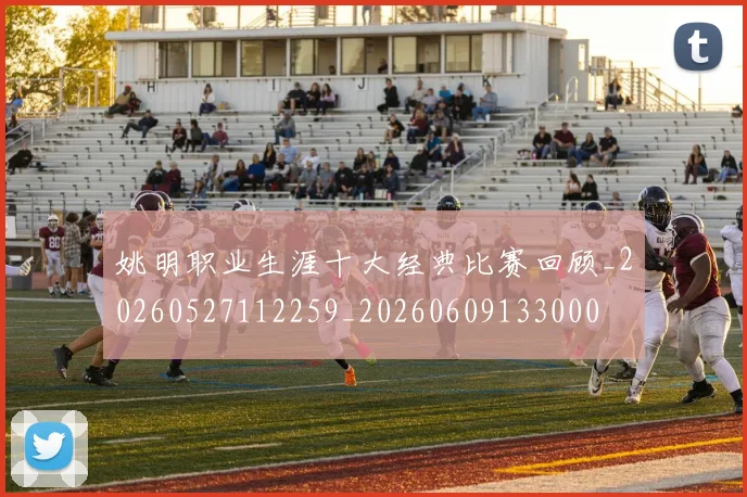 姚明职业生涯十大经典比赛回顾_20260527112259_20260609133000