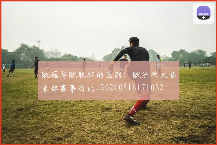 欧冠与欧联杯的区别:欧洲两大俱乐部赛事对比_20260516171032