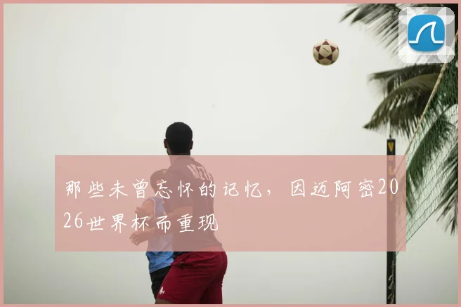 那些未曾忘怀的记忆,因迈阿密2026世界杯而重现
