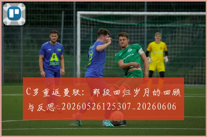 C罗重返曼联:那段回归岁月的回顾与反思_20260526125307_20260606165506