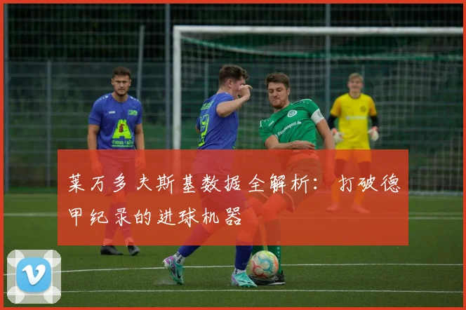 莱万多夫斯基数据全解析：打破德甲纪录的进球机器