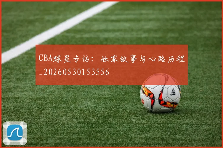 CBA球星专访:独家故事与心路历程_20260530153556