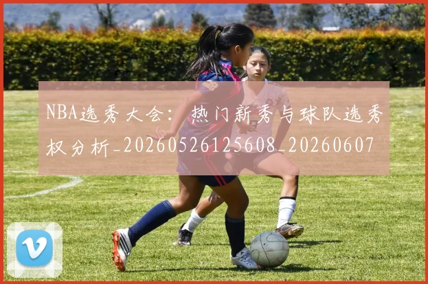 NBA选秀大会：热门新秀与球队选秀权分析_20260526125608_20260607160245